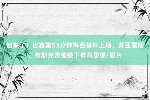 他来了！比赛第53分钟梅西替补上场，苏亚雷斯、布斯克茨被换下体育录像/图片