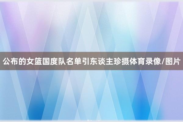 公布的女篮国度队名单引东谈主珍摄体育录像/图片
