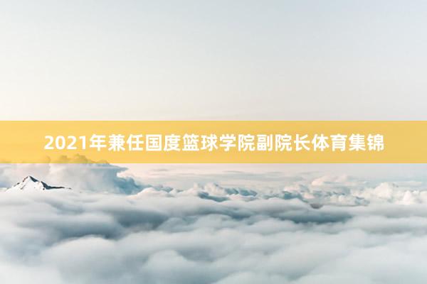 2021年兼任国度篮球学院副院长体育集锦