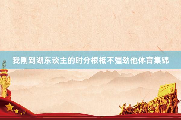 我刚到湖东谈主的时分根柢不彊劲他体育集锦