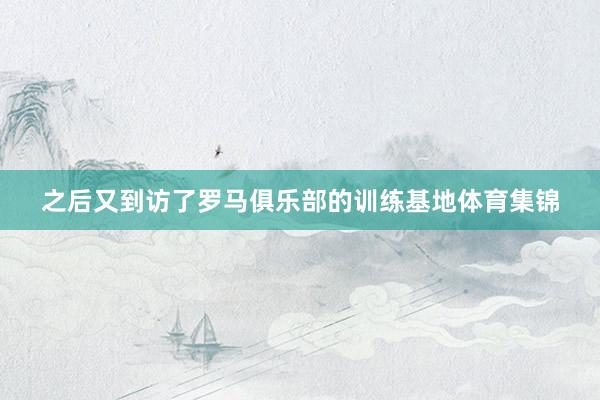 之后又到访了罗马俱乐部的训练基地体育集锦