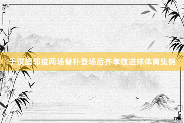 于汉超邻接两场替补登场后齐孝敬进球体育集锦