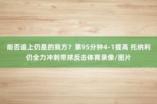 能否追上仍是的我方？第95分钟4-1提高 托纳利仍全力冲刺带球反击体育录像/图片