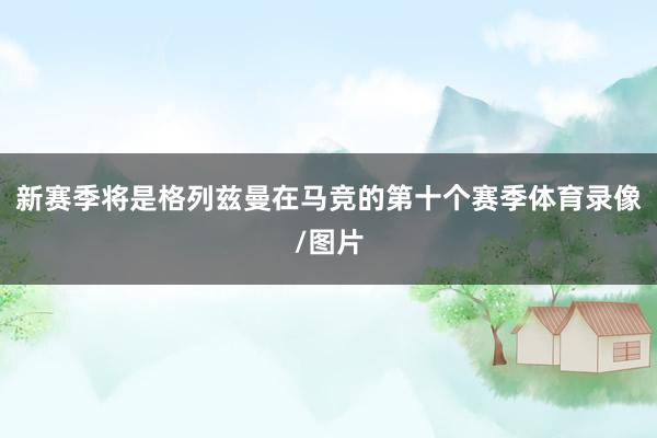 新赛季将是格列兹曼在马竞的第十个赛季体育录像/图片