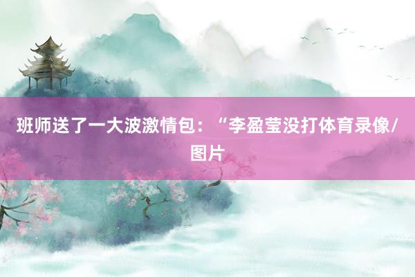 班师送了一大波激情包：“李盈莹没打体育录像/图片