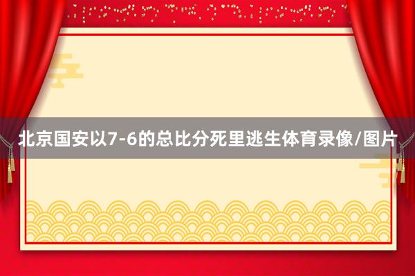 北京国安以7-6的总比分死里逃生体育录像/图片