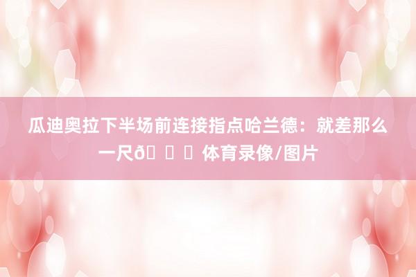 瓜迪奥拉下半场前连接指点哈兰德：就差那么一尺👉体育录像/图片
