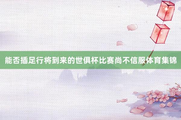 能否插足行将到来的世俱杯比赛尚不信服体育集锦
