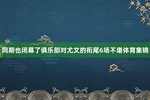 同期也闭幕了俱乐部对尤文的衔尾6场不堪体育集锦