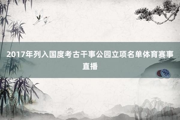 2017年列入国度考古干事公园立项名单体育赛事直播