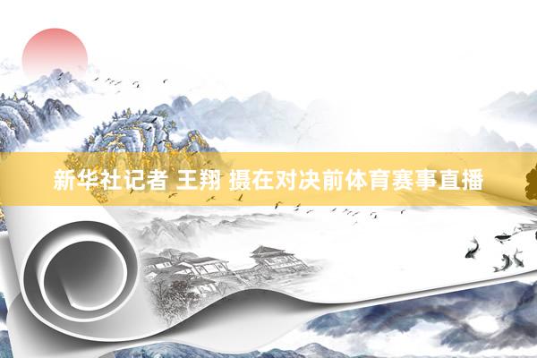 新华社记者 王翔 摄在对决前体育赛事直播