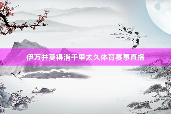伊万并莫得消千里太久体育赛事直播