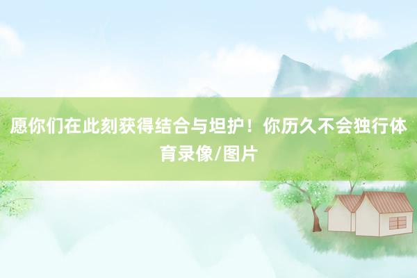 愿你们在此刻获得结合与坦护！你历久不会独行体育录像/图片