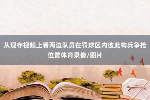 从现存视频上看两边队员在罚球区内彼此构兵争抢位置体育录像/图片