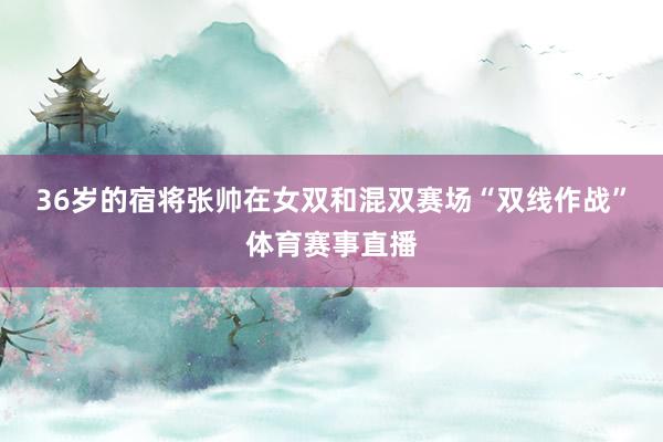 36岁的宿将张帅在女双和混双赛场“双线作战”体育赛事直播