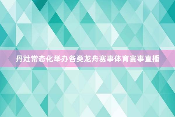 丹灶常态化举办各类龙舟赛事体育赛事直播