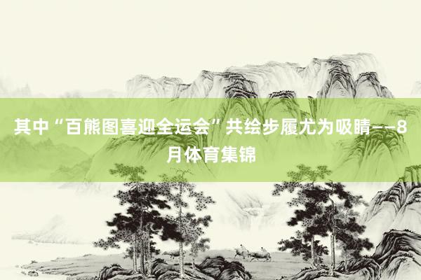 其中“百熊图喜迎全运会”共绘步履尤为吸睛——8月体育集锦