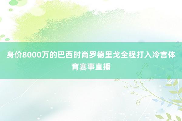 身价8000万的巴西时尚罗德里戈全程打入冷宫体育赛事直播