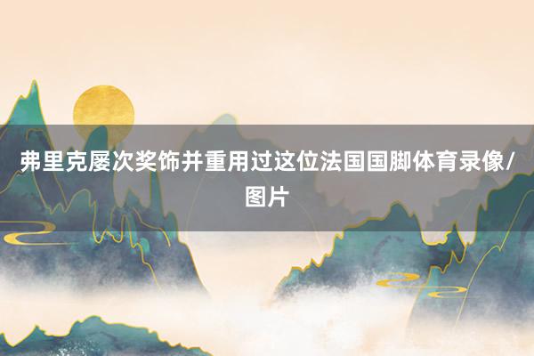 弗里克屡次奖饰并重用过这位法国国脚体育录像/图片