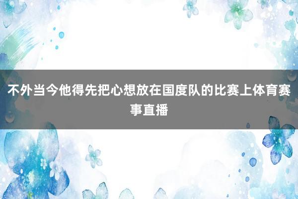 不外当今他得先把心想放在国度队的比赛上体育赛事直播