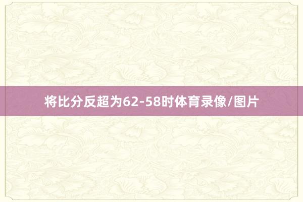 将比分反超为62-58时体育录像/图片