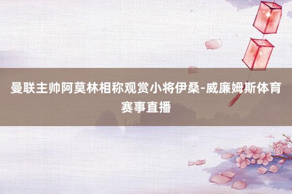 曼联主帅阿莫林相称观赏小将伊桑-威廉姆斯体育赛事直播