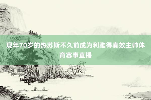 现年70岁的热苏斯不久前成为利雅得奏效主帅体育赛事直播