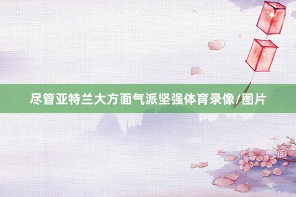 尽管亚特兰大方面气派坚强体育录像/图片