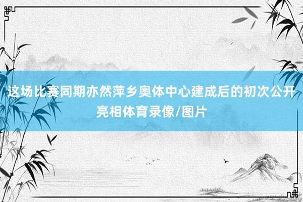 这场比赛同期亦然萍乡奥体中心建成后的初次公开亮相体育录像/图片