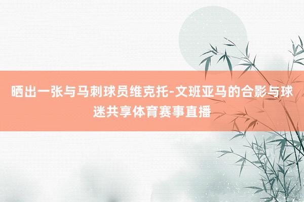 晒出一张与马刺球员维克托-文班亚马的合影与球迷共享体育赛事直播