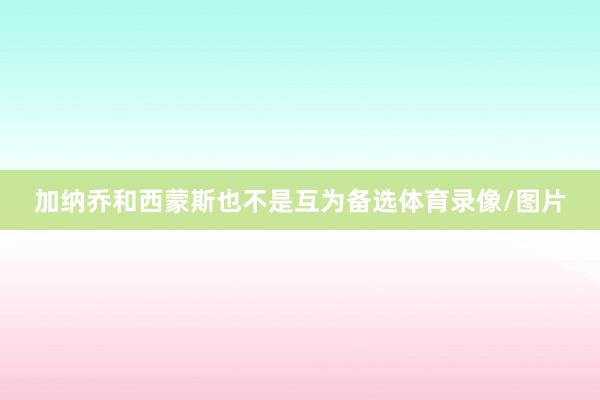 加纳乔和西蒙斯也不是互为备选体育录像/图片