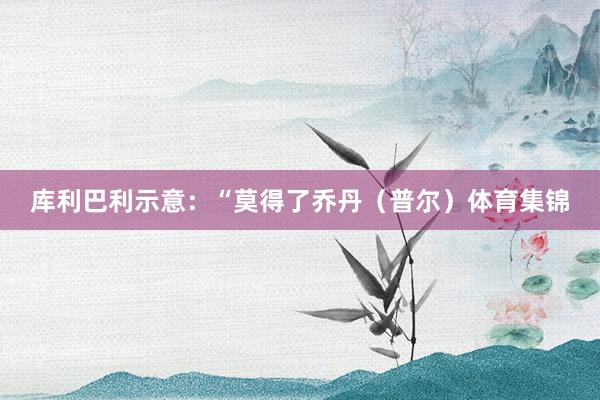 库利巴利示意：“莫得了乔丹（普尔）体育集锦