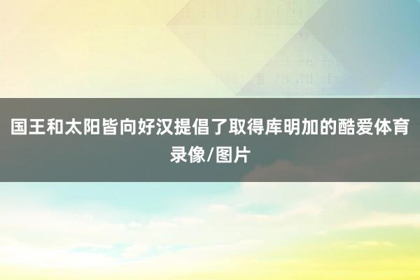 国王和太阳皆向好汉提倡了取得库明加的酷爱体育录像/图片