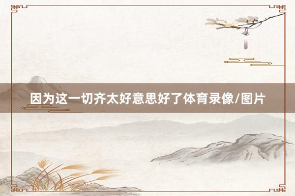 因为这一切齐太好意思好了体育录像/图片