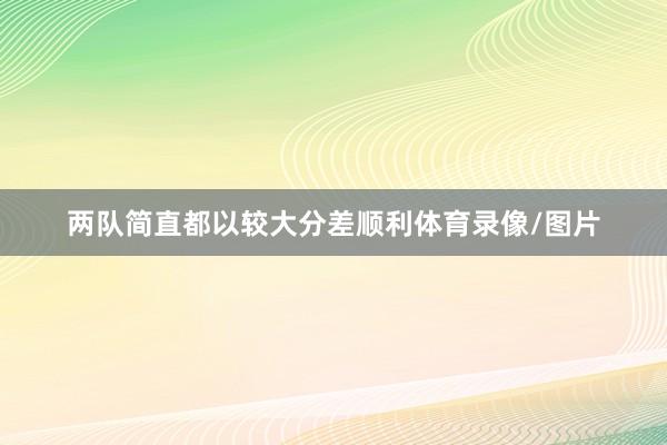 两队简直都以较大分差顺利体育录像/图片
