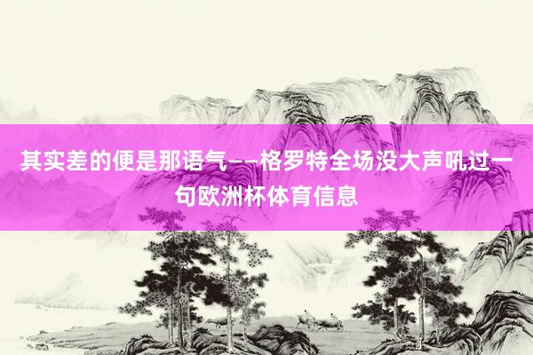 其实差的便是那语气——格罗特全场没大声吼过一句欧洲杯体育信息