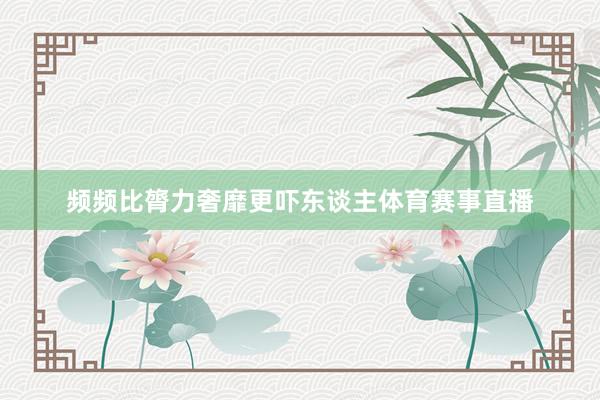 频频比膂力奢靡更吓东谈主体育赛事直播