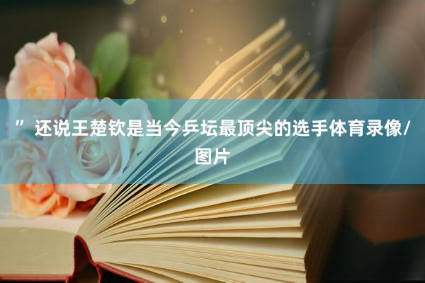 ” 还说王楚钦是当今乒坛最顶尖的选手体育录像/图片