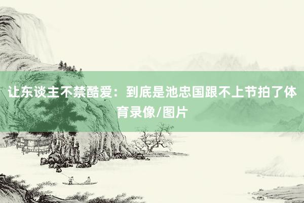 让东谈主不禁酷爱：到底是池忠国跟不上节拍了体育录像/图片