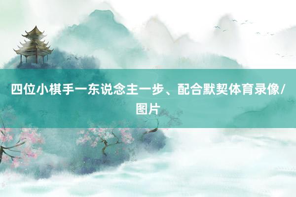 四位小棋手一东说念主一步、配合默契体育录像/图片