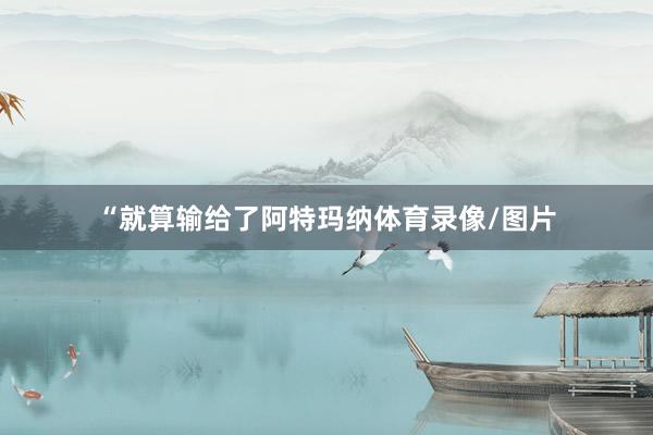 “就算输给了阿特玛纳体育录像/图片
