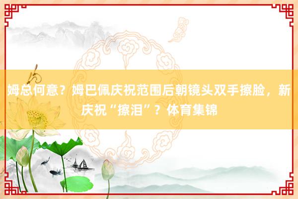 姆总何意？姆巴佩庆祝范围后朝镜头双手擦脸，新庆祝“擦泪”？体育集锦