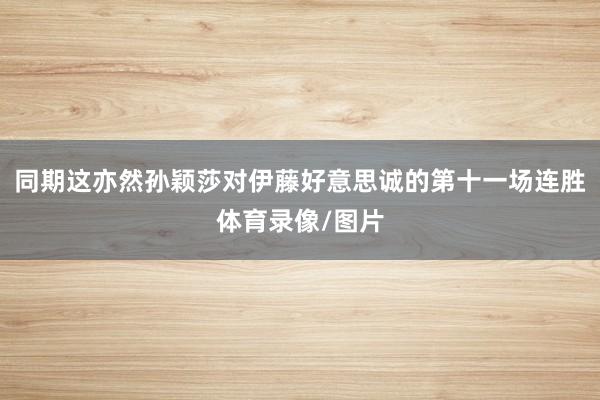 同期这亦然孙颖莎对伊藤好意思诚的第十一场连胜体育录像/图片