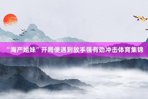 “海产姐妹”开局便遇到敌手强有劲冲击体育集锦