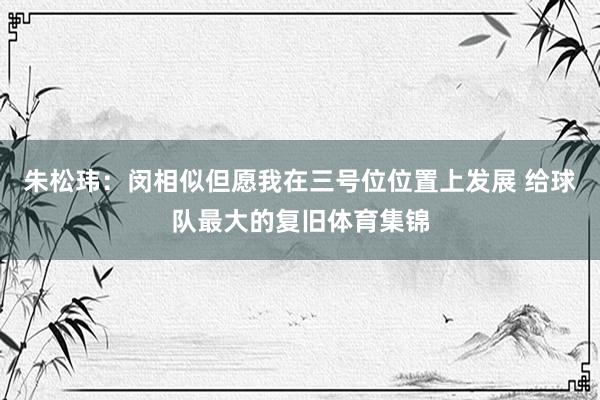 朱松玮：闵相似但愿我在三号位位置上发展 给球队最大的复旧体育集锦
