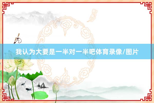 我认为大要是一半对一半吧体育录像/图片