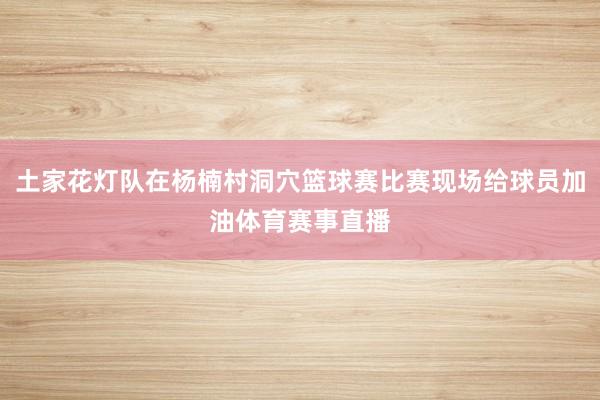 土家花灯队在杨楠村洞穴篮球赛比赛现场给球员加油体育赛事直播