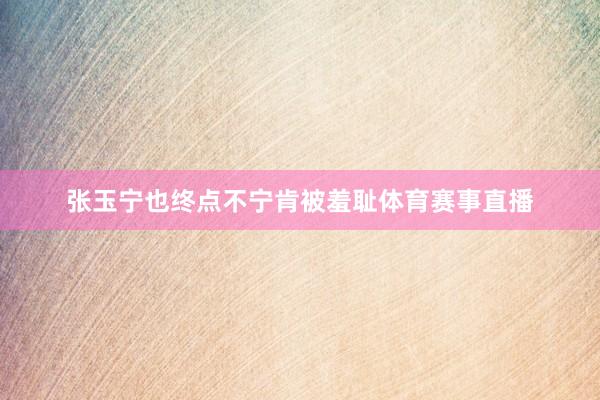 张玉宁也终点不宁肯被羞耻体育赛事直播