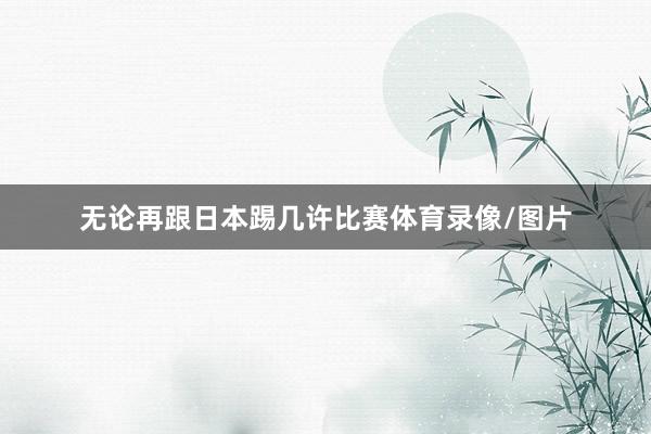无论再跟日本踢几许比赛体育录像/图片
