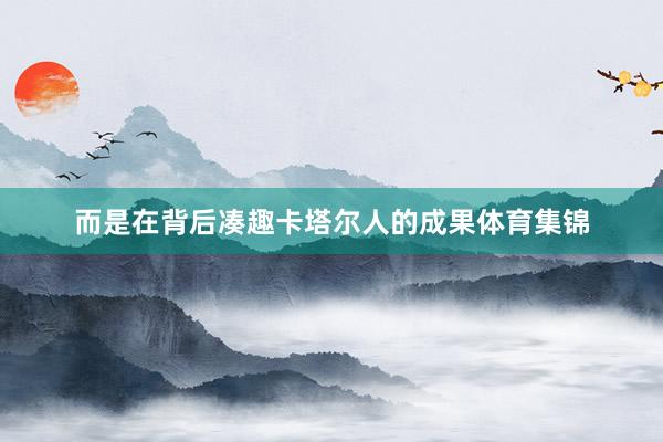而是在背后凑趣卡塔尔人的成果体育集锦